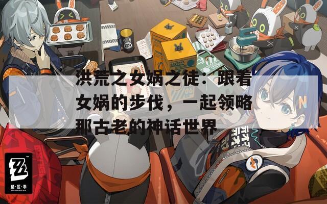 洪荒之女娲之徒：跟着女娲的步伐，一起领略那古老的神话世界