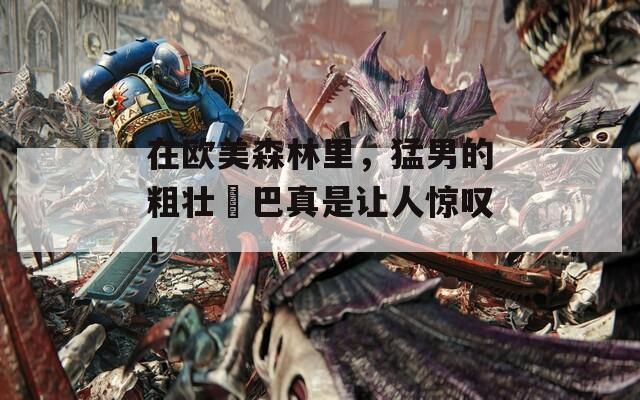 在欧美森林里，猛男的粗壮鳮巴真是让人惊叹！