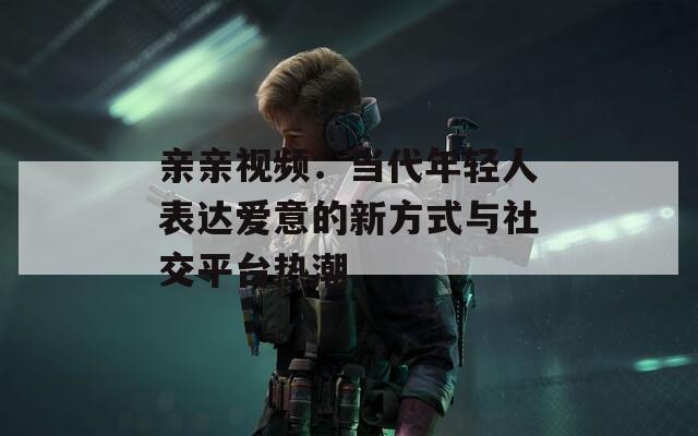 亲亲视频：当代年轻人表达爱意的新方式与社交平台热潮  第1张