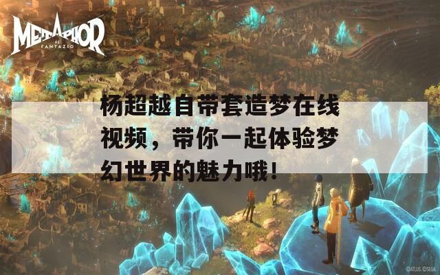 杨超越自带套造梦在线视频，带你一起体验梦幻世界的魅力哦！