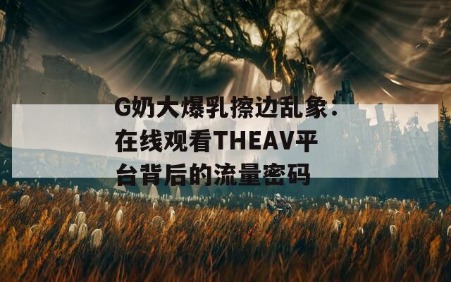 G奶大爆乳擦边乱象：在线观看THEAV平台背后的流量密码