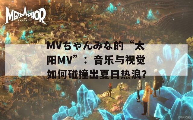 MVちゃんみな的“太阳MV”：音乐与视觉如何碰撞出夏日热浪？