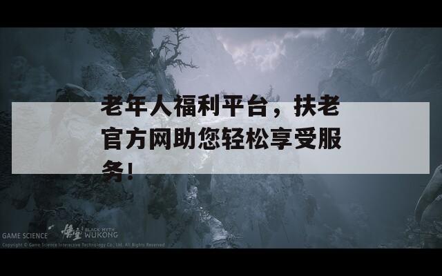 老年人福利平台，扶老官方网助您轻松享受服务！