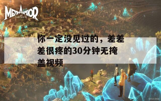 你一定没见过的，差差差很疼的30分钟无掩盖视频  第1张