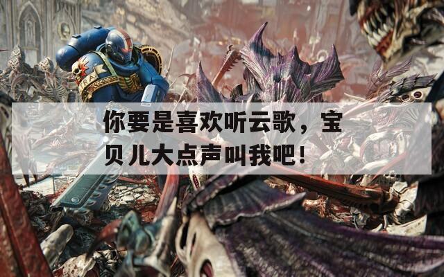 你要是喜欢听云歌，宝贝儿大点声叫我吧！