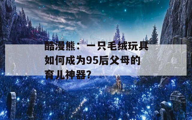 酷漫熊：一只毛绒玩具如何成为95后父母的育儿神器？