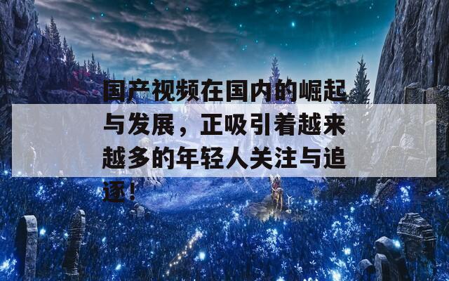 国产视频在国内的崛起与发展，正吸引着越来越多的年轻人关注与追逐！  第1张