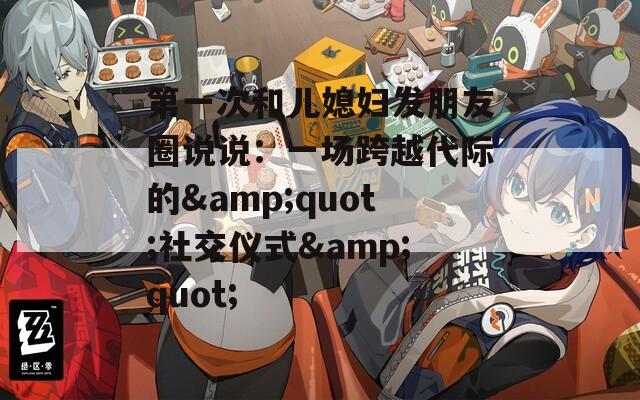 第一次和儿媳妇发朋友圈说说：一场跨越代际的&amp;quot;社交仪式&amp;quot;