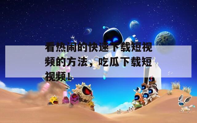 看热闹的快速下载短视频的方法，吃瓜下载短视频！