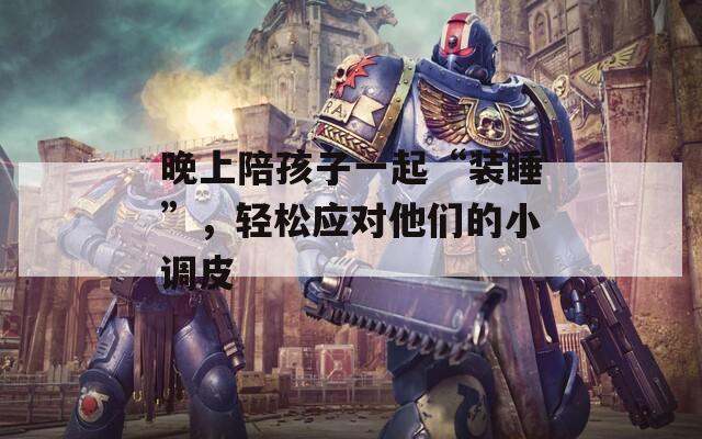 晚上陪孩子一起“装睡”，轻松应对他们的小调皮