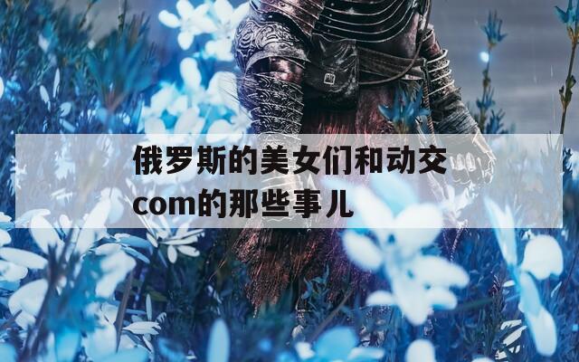 俄罗斯的美女们和动交com的那些事儿  第1张