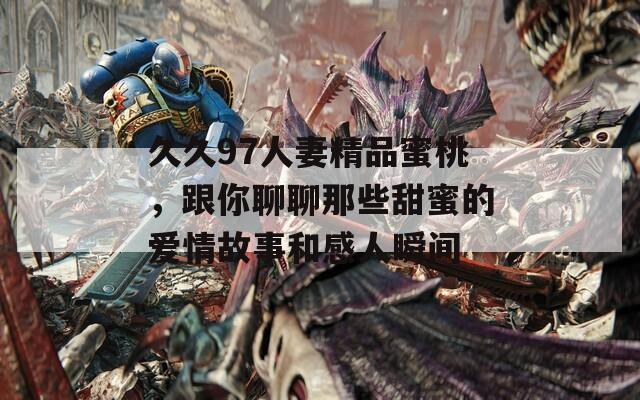 久久97人妻精品蜜桃，跟你聊聊那些甜蜜的爱情故事和感人瞬间  第1张