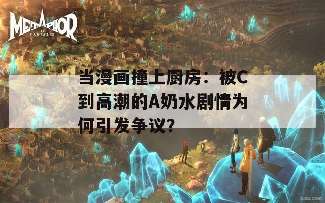 当漫画撞上厨房：被C到高潮的A奶水剧情为何引发争议？  第1张