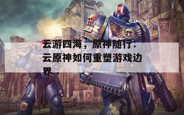 云游四海，原神随行：云原神如何重塑游戏边界  第1张