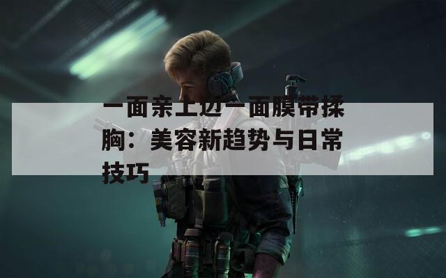 一面亲上边一面膜带揉胸：美容新趋势与日常技巧  第1张