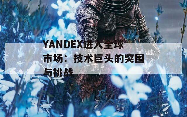 YANDEX进入全球市场：技术巨头的突围与挑战  第1张