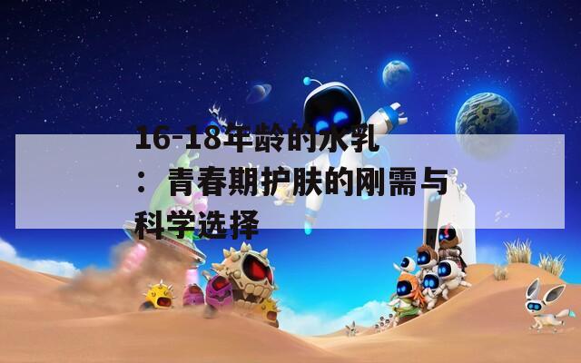 16-18年龄的水乳：青春期护肤的刚需与科学选择  第1张