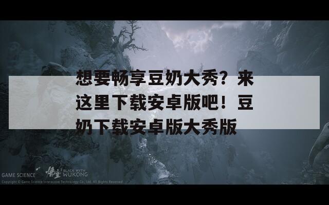 想要畅享豆奶大秀？来这里下载安卓版吧！豆奶下载安卓版大秀版