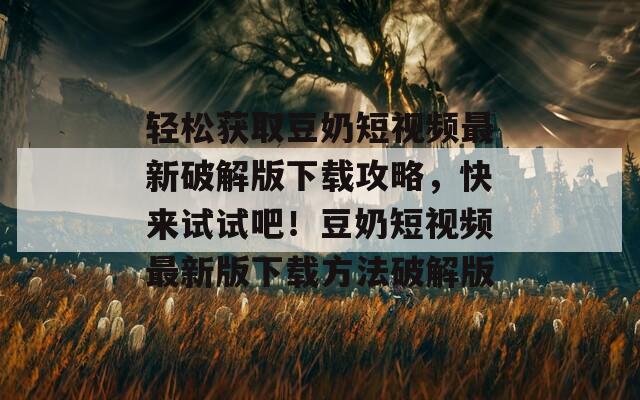 轻松获取豆奶短视频最新破解版下载攻略，快来试试吧！豆奶短视频最新版下载方法破解版