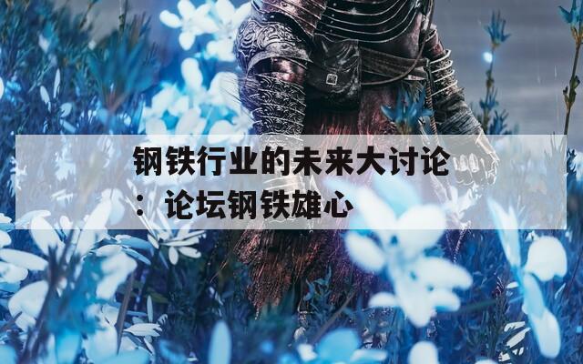 钢铁行业的未来大讨论：论坛钢铁雄心