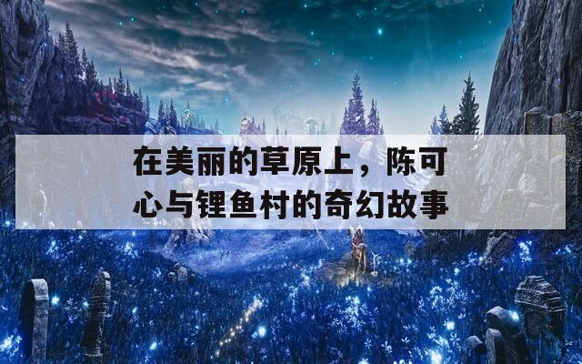 在美丽的草原上，陈可心与锂鱼村的奇幻故事