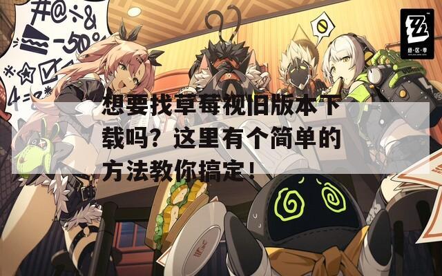 想要找草莓视旧版本下载吗？这里有个简单的方法教你搞定！