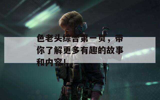 色老头综合第一页，带你了解更多有趣的故事和内容！  第1张