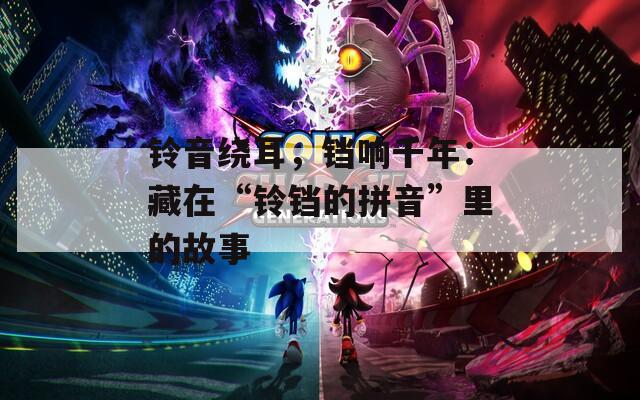 铃音绕耳，铛响千年：藏在“铃铛的拼音”里的故事