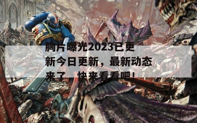 胸片曝光2023已更新今日更新，最新动态来了，快来看看吧！  第1张