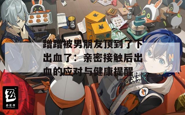 蹭蹭被男朋友顶到了下出血了：亲密接触后出血的应对与健康提醒