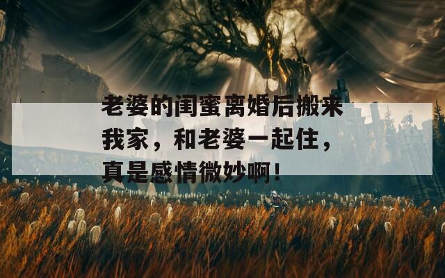 老婆的闺蜜离婚后搬来我家，和老婆一起住，真是感情微妙啊！  第1张