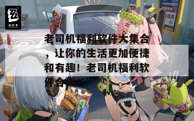 老司机福利软件大集合，让你的生活更加便捷和有趣！老司机福利软件合集  第1张