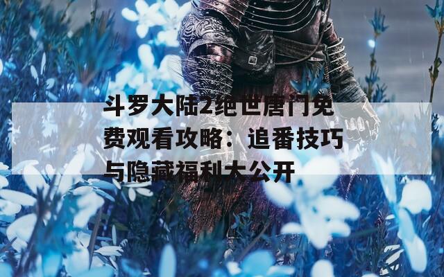 斗罗大陆2绝世唐门免费观看攻略：追番技巧与隐藏福利大公开
