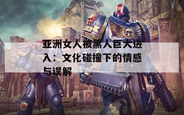 亚洲女人被黑人巨大进入：文化碰撞下的情感与误解
