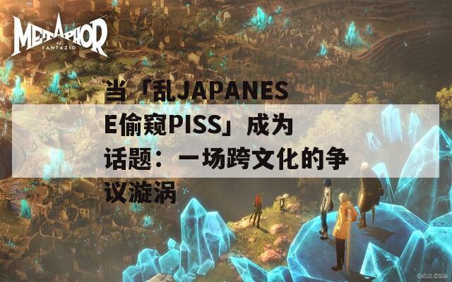 当「乱JAPANESE偷窥PISS」成为话题：一场跨文化的争议漩涡  第1张