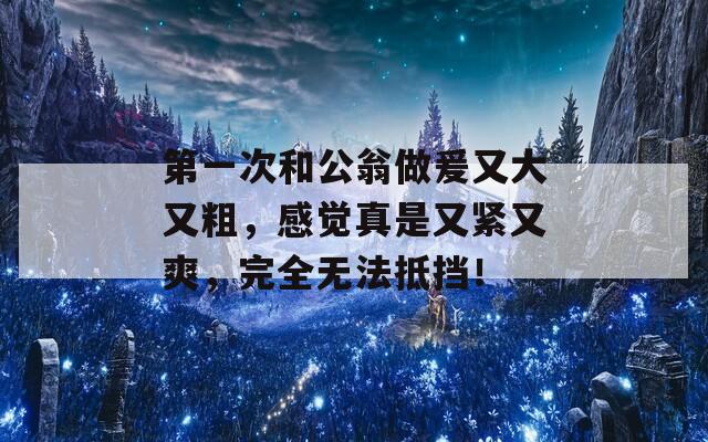 第一次和公翁做爰又大又粗，感觉真是又紧又爽，完全无法抵挡！