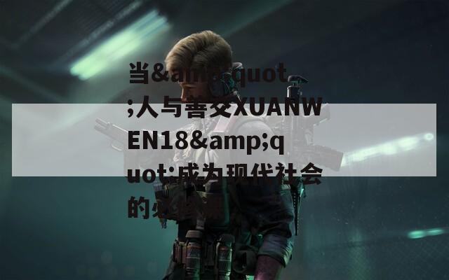 当&amp;quot;人与善交XUANWEN18&amp;quot;成为现代社会的必修课