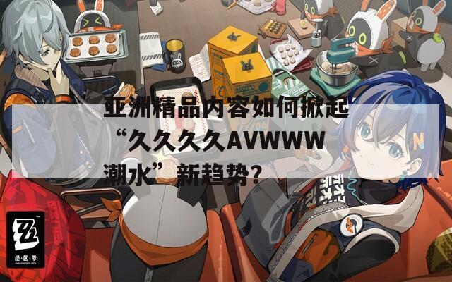 亚洲精品内容如何掀起“久久久久AVWWW潮水”新趋势？  第1张