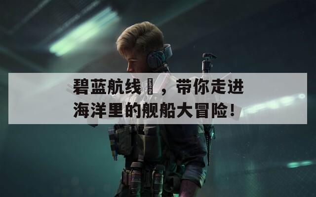 碧蓝航线栭，带你走进海洋里的舰船大冒险！