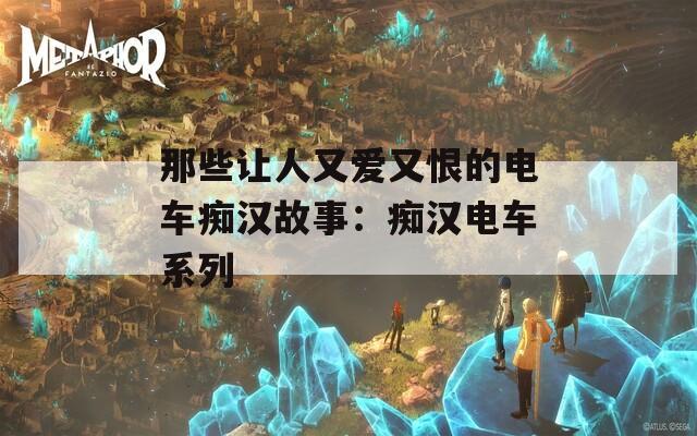 那些让人又爱又恨的电车痴汉故事：痴汉电车系列