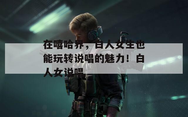 在嘻哈界，白人女生也能玩转说唱的魅力！白人女说唱