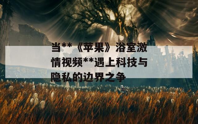 当**《苹果》浴室激情视频**遇上科技与隐私的边界之争