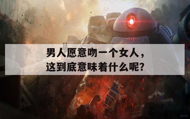 男人愿意吻一个女人，这到底意味着什么呢？