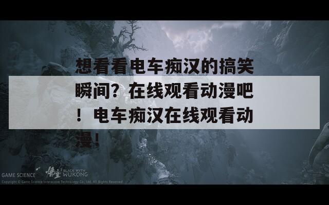想看看电车痴汉的搞笑瞬间？在线观看动漫吧！电车痴汉在线观看动漫！
