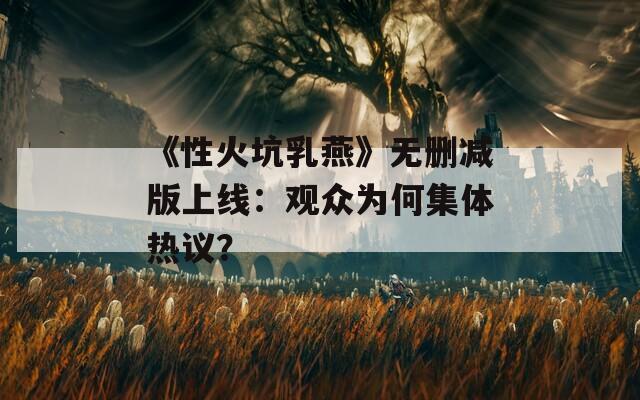《性火坑乳燕》无删减版上线：观众为何集体热议？