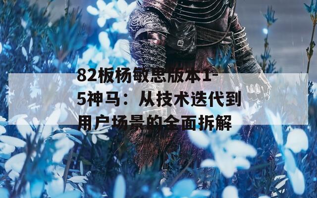 82板杨敏思版本1-5神马：从技术迭代到用户场景的全面拆解