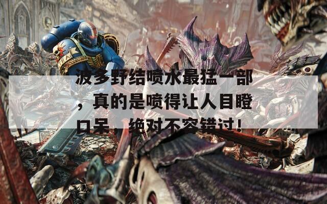 波多野结喷水最猛一部，真的是喷得让人目瞪口呆，绝对不容错过！