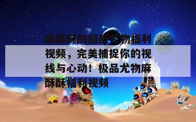 麻酥酥的超级尤物福利视频，完美捕捉你的视线与心动！极品尤物麻酥酥福利视频