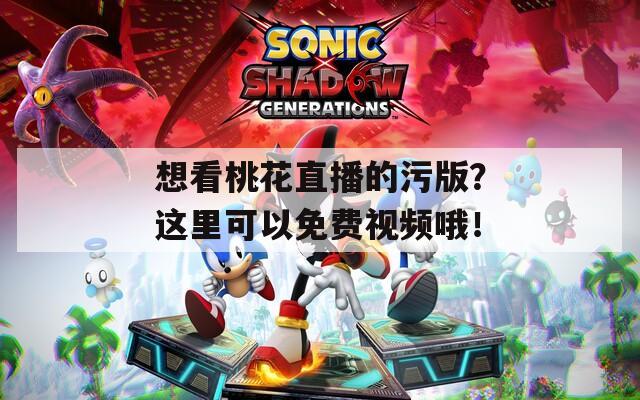 想看桃花直播的污版？这里可以免费视频哦！