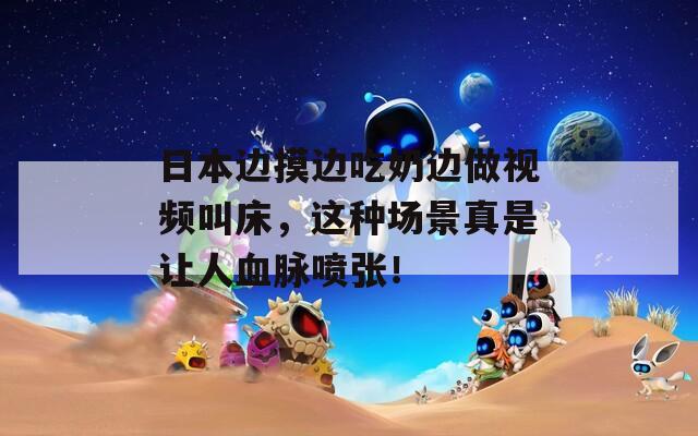 日本边摸边吃奶边做视频叫床，这种场景真是让人血脉喷张！